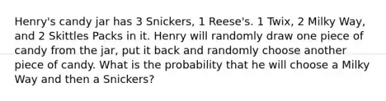 Henry's candy jar has 3 Snickers, 1 Reese's. 1 Twix, 2 Milky Way, and 2 Skittles Packs in it. Henry will randomly draw one piece of candy from the jar, put it back and randomly choose another piece of candy. What is the probability that he will choose a Milky Way and then a Snickers?