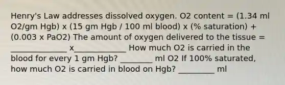 Henry's Law addresses dissolved oxygen. O2 content = (1.34 ml O2/gm Hgb) x (15 gm Hgb / 100 ml blood) x (% saturation) + (0.003 x PaO2) The amount of oxygen delivered to the tissue = ______________ x_____________ How much O2 is carried in the blood for every 1 gm Hgb? ________ ml O2 If 100% saturated, how much O2 is carried in blood on Hgb? _________ ml