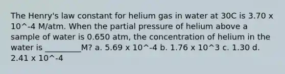 The Henry's law constant for helium gas in water at 30C is 3.70 x 10^-4 M/atm. When the partial pressure of helium above a sample of water is 0.650 atm, the concentration of helium in the water is _________M? a. 5.69 x 10^-4 b. 1.76 x 10^3 c. 1.30 d. 2.41 x 10^-4