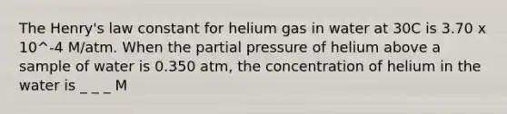 The Henry's law constant for helium gas in water at 30C is 3.70 x 10^-4 M/atm. When the partial pressure of helium above a sample of water is 0.350 atm, the concentration of helium in the water is _ _ _ M