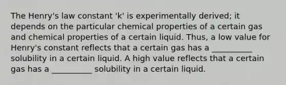 The Henry's law constant 'k' is experimentally derived; it depends on the particular chemical properties of a certain gas and chemical properties of a certain liquid. Thus, a low value for Henry's constant reflects that a certain gas has a __________ solubility in a certain liquid. A high value reflects that a certain gas has a __________ solubility in a certain liquid.