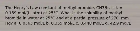 The Henry's Law constant of methyl bromide, CH3Br, is k = 0.159 mol/(L ⋅atm) at 25°C. What is the solubility of methyl bromide in water at 25°C and at a partial pressure of 270. mm Hg? a. 0.0565 mol/L b. 0.355 mol/L c. 0.448 mol/L d. 42.9 mol/L