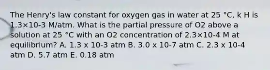 The Henry's law constant for oxygen gas in water at 25 °C, k H is 1.3×10-3 M/atm. What is the partial pressure of O2 above a solution at 25 °C with an O2 concentration of 2.3×10-4 M at equilibrium? A. 1.3 x 10-3 atm B. 3.0 x 10-7 atm C. 2.3 x 10-4 atm D. 5.7 atm E. 0.18 atm