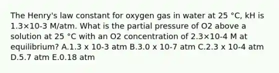 The Henry's law constant for oxygen gas in water at 25 °C, kH is 1.3×10-3 M/atm. What is the partial pressure of O2 above a solution at 25 °C with an O2 concentration of 2.3×10-4 M at equilibrium? A.1.3 x 10-3 atm B.3.0 x 10-7 atm C.2.3 x 10-4 atm D.5.7 atm E.0.18 atm