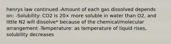 henrys law continued -Amount of each gas dissolved depends on: -Solubility: CO2 is 20× more soluble in water than O2, and little N2 will dissolve* because of the chemical/molecular arrangement -Temperature: as temperature of liquid rises, solubility decreases