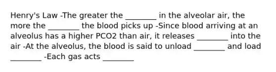 Henry's Law -The greater the ________ in the alveolar air, the more the ________ the blood picks up -Since blood arriving at an alveolus has a higher PCO2 than air, it releases ________ into the air -At the alveolus, the blood is said to unload ________ and load ________ -Each gas acts ________