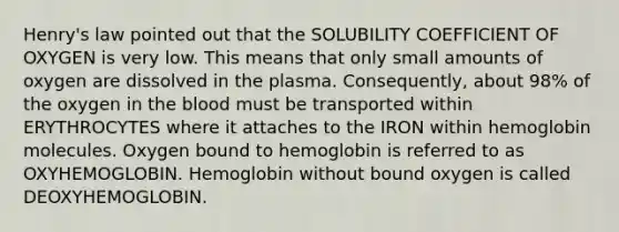 Henry's law pointed out that the SOLUBILITY COEFFICIENT OF OXYGEN is very low. This means that only small amounts of oxygen are dissolved in the plasma. Consequently, about 98% of the oxygen in the blood must be transported within ERYTHROCYTES where it attaches to the IRON within hemoglobin molecules. Oxygen bound to hemoglobin is referred to as OXYHEMOGLOBIN. Hemoglobin without bound oxygen is called DEOXYHEMOGLOBIN.