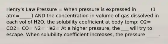 Henry's Law Pressure = When pressure is expressed in _____ (1 atm=_____) AND the concentration in volume of gas dissolved in each vol of H2O, the solubility coefficient at body temp: O2= CO2= CO= N2= He2= At a higher pressure, the ___ will try to escape. When solubility coefficient increases, the pressure _____.