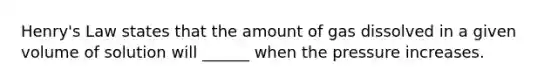 Henry's Law states that the amount of gas dissolved in a given volume of solution will ______ when the pressure increases.