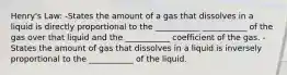 Henry's Law: -States the amount of a gas that dissolves in a liquid is directly proportional to the ___________ ___________ of the gas over that liquid and the ___________ coefficient of the gas. -States the amount of gas that dissolves in a liquid is inversely proportional to the ___________ of the liquid.