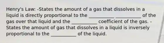 Henry's Law: -States the amount of a gas that dissolves in a liquid is directly proportional to the ___________ ___________ of the gas over that liquid and the ___________ coefficient of the gas. -States the amount of gas that dissolves in a liquid is inversely proportional to the ___________ of the liquid.