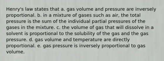 Henry's law states that a. gas volume and pressure are inversely proportional. b. in a mixture of gases such as air, the total pressure is the sum of the individual partial pressures of the gases in the mixture. c. the volume of gas that will dissolve in a solvent is proportional to the solubility of the gas and the gas pressure. d. gas volume and temperature are directly proportional. e. gas pressure is inversely proportional to gas volume.