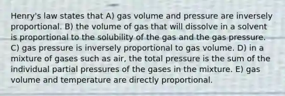 Henry's law states that A) gas volume and pressure are inversely proportional. B) the volume of gas that will dissolve in a solvent is proportional to the solubility of the gas and the gas pressure. C) gas pressure is inversely proportional to gas volume. D) in a mixture of gases such as air, the total pressure is the sum of the individual partial pressures of the gases in the mixture. E) gas volume and temperature are directly proportional.