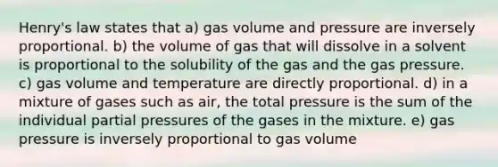 Henry's law states that a) gas volume and pressure are inversely proportional. b) the volume of gas that will dissolve in a solvent is proportional to the solubility of the gas and the gas pressure. c) gas volume and temperature are directly proportional. d) in a mixture of gases such as air, the total pressure is the sum of the individual partial pressures of the gases in the mixture. e) gas pressure is inversely proportional to gas volume