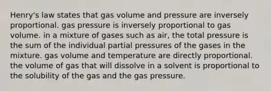 Henry's law states that gas volume and pressure are inversely proportional. gas pressure is inversely proportional to gas volume. in a mixture of gases such as air, the total pressure is the sum of the individual partial pressures of the gases in the mixture. gas volume and temperature are directly proportional. the volume of gas that will dissolve in a solvent is proportional to the solubility of the gas and the gas pressure.