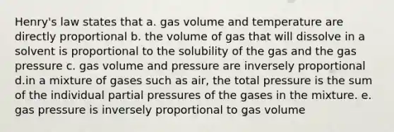 Henry's law states that a. gas volume and temperature are directly proportional b. the volume of gas that will dissolve in a solvent is proportional to the solubility of the gas and the gas pressure c. gas volume and pressure are inversely proportional d.in a mixture of gases such as air, the total pressure is the sum of the individual partial pressures of the gases in the mixture. e. gas pressure is inversely proportional to gas volume