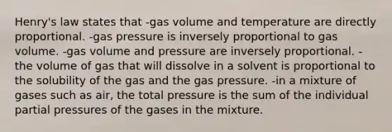 Henry's law states that -gas volume and temperature are directly proportional. -gas pressure is inversely proportional to gas volume. -gas volume and pressure are inversely proportional. -the volume of gas that will dissolve in a solvent is proportional to the solubility of the gas and the gas pressure. -in a mixture of gases such as air, the total pressure is the sum of the individual partial pressures of the gases in the mixture.