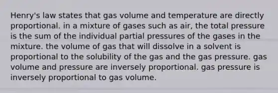 Henry's law states that gas volume and temperature are directly proportional. in a mixture of gases such as air, the total pressure is the sum of the individual partial pressures of the gases in the mixture. the volume of gas that will dissolve in a solvent is proportional to the solubility of the gas and the gas pressure. gas volume and pressure are inversely proportional. gas pressure is inversely proportional to gas volume.