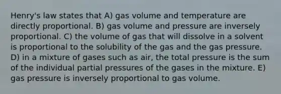 Henry's law states that A) gas volume and temperature are directly proportional. B) gas volume and pressure are inversely proportional. C) the volume of gas that will dissolve in a solvent is proportional to the solubility of the gas and the gas pressure. D) in a mixture of gases such as air, the total pressure is the sum of the individual partial pressures of the gases in the mixture. E) gas pressure is inversely proportional to gas volume.