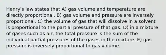 Henry's law states that A) gas volume and temperature are directly proportional. B) gas volume and pressure are inversely proportional. C) the volume of gas that will dissolve in a solvent is proportional to the partial pressure of that gas. D) in a mixture of gases such as air, the total pressure is the sum of the individual partial pressures of the gases in the mixture. E) gas pressure is inversely proportional to gas volume.