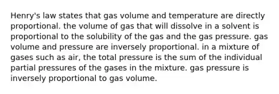 Henry's law states that gas volume and temperature are directly proportional. the volume of gas that will dissolve in a solvent is proportional to the solubility of the gas and the gas pressure. gas volume and pressure are inversely proportional. in a mixture of gases such as air, the total pressure is the sum of the individual partial pressures of the gases in the mixture. gas pressure is inversely proportional to gas volume.