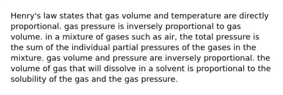 Henry's law states that gas volume and temperature are directly proportional. gas pressure is inversely proportional to gas volume. in a mixture of gases such as air, the total pressure is the sum of the individual partial pressures of the gases in the mixture. gas volume and pressure are inversely proportional. the volume of gas that will dissolve in a solvent is proportional to the solubility of the gas and the gas pressure.