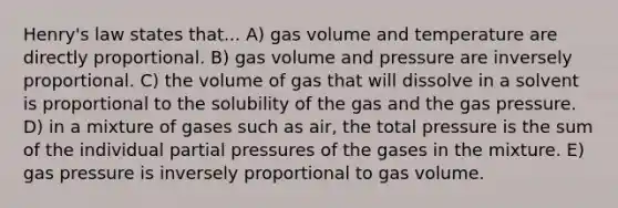 Henry's law states that... A) gas volume and temperature are directly proportional. B) gas volume and pressure are inversely proportional. C) the volume of gas that will dissolve in a solvent is proportional to the solubility of the gas and the gas pressure. D) in a mixture of gases such as air, the total pressure is the sum of the individual partial pressures of the gases in the mixture. E) gas pressure is inversely proportional to gas volume.