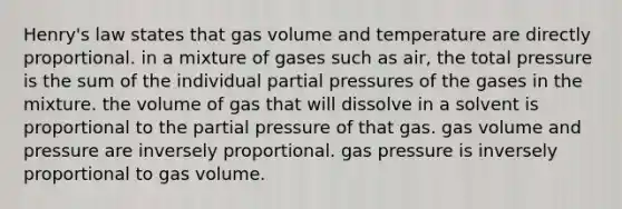 Henry's law states that gas volume and temperature are directly proportional. in a mixture of gases such as air, the total pressure is the sum of the individual partial pressures of the gases in the mixture. the volume of gas that will dissolve in a solvent is proportional to the partial pressure of that gas. gas volume and pressure are inversely proportional. gas pressure is inversely proportional to gas volume.