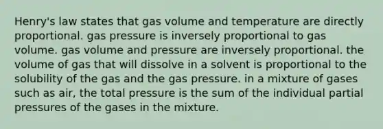 Henry's law states that gas volume and temperature are directly proportional. gas pressure is inversely proportional to gas volume. gas volume and pressure are inversely proportional. the volume of gas that will dissolve in a solvent is proportional to the solubility of the gas and the gas pressure. in a mixture of gases such as air, the total pressure is the sum of the individual partial pressures of the gases in the mixture.