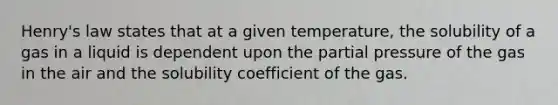 Henry's law states that at a given temperature, the solubility of a gas in a liquid is dependent upon the partial pressure of the gas in the air and the solubility coefficient of the gas.