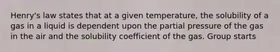 Henry's law states that at a given temperature, the solubility of a gas in a liquid is dependent upon the partial pressure of the gas in the air and the solubility coefficient of the gas. Group starts