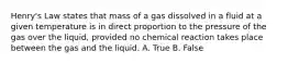 Henry's Law states that mass of a gas dissolved in a fluid at a given temperature is in direct proportion to the pressure of the gas over the liquid, provided no chemical reaction takes place between the gas and the liquid. A. True B. False