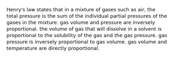 Henry's law states that in a mixture of gases such as air, the total pressure is the sum of the individual partial pressures of the gases in the mixture. gas volume and pressure are inversely proportional. the volume of gas that will dissolve in a solvent is proportional to the solubility of the gas and the gas pressure. gas pressure is inversely proportional to gas volume. gas volume and temperature are directly proportional.