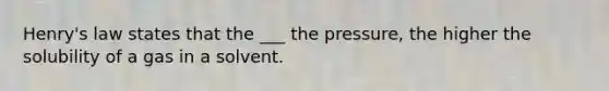 Henry's law states that the ___ the pressure, the higher the solubility of a gas in a solvent.