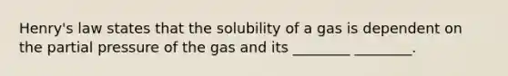 Henry's law states that the solubility of a gas is dependent on the partial pressure of the gas and its ________ ________.