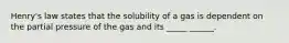 Henry's law states that the solubility of a gas is dependent on the partial pressure of the gas and its _____ ______.