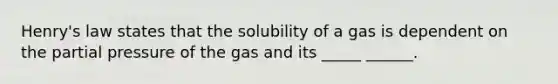 Henry's law states that the solubility of a gas is dependent on the partial pressure of the gas and its _____ ______.