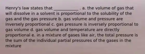 Henry's law states that ____________ . a. the volume of gas that will dissolve in a solvent is proportional to the solubility of the gas and the gas pressure b. gas volume and pressure are inversely proportional c. gas pressure is inversely proportional to gas volume d. gas volume and temperature are directly proportional e. in a mixture of gases like air, the total pressure is the sum of the individual partial pressures of the gases in the mixture