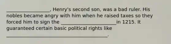 __________________, Henry's second son, was a bad ruler. His nobles became angry with him when he raised taxes so they forced him to sign the _______________________in 1215. It guaranteed certain basic political rights like __________________________________________.