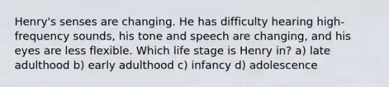 Henry's senses are changing. He has difficulty hearing high-frequency sounds, his tone and speech are changing, and his eyes are less flexible. Which life stage is Henry in? a) late adulthood b) early adulthood c) infancy d) adolescence