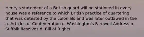 Henry's statement of a British guard will be stationed in every house was a reference to which British practice of quartering that was detested by the colonials and was later outlawed in the a. Articles of Confederation c. Washington's Farewell Address b. Suffolk Resolves d. Bill of Rights