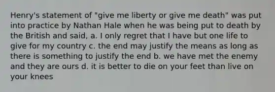 Henry's statement of "give me liberty or give me death" was put into practice by Nathan Hale when he was being put to death by the British and said, a. I only regret that I have but one life to give for my country c. the end may justify the means as long as there is something to justify the end b. we have met the enemy and they are ours d. it is better to die on your feet than live on your knees