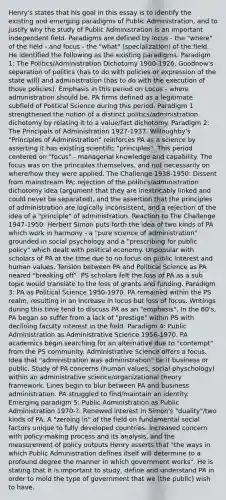 Henry's states that his goal in this essay is to identify the existing and emerging paradigms of Public Administration, and to justify why the study of Public Administration is an important independent field. Paradigms are defined by locus - the "where" of the field - and focus - the "what" (specialization) of the field. He identified the following as the existing paradigms: Paradigm 1: The Politics/Administration Dichotomy 1900-1926. Goodnow's separation of politics (has to do with policies or expression of the state will) and administration (has to do with the execution of those policies). Emphasis in this period on Locus - where administration should be. PA firms defined as a legitimate subfield of Political Science during this period. Paradigm 1 strengthened the notion of a distinct politics/administration dichotomy by relating it to a value/fact dichotomy. Paradigm 2: The Principals of Administration 1927-1937. Willoughby's "Principles of Administration" reinforces PA as a science by asserting it has existing scientific "principles". This period centered on "focus" - managerial knowledge and capability. The focus was on the principles themselves, and not necessarily on where/how they were applied. The Challenge 1938-1950: Dissent from mainstream PA; rejection of the politics/administration dichotomy idea (argument that they are inextricably linked and could never be separated), and the assertion that the principles of administration are logically inconsistent, and a rejection of the idea of a "principle" of administration. Reaction to The Challenge 1947-1950: Herbert Simon puts forth the idea of two kinds of PA which work in harmony - a "pure science of administration" grounded in social psychology and a "prescribing for public policy" which dealt with political economy. Unpopular with scholars of PA at the time due to no focus on public interest and human values. Tension between PA and Political Science as PA neared "breaking off". PS scholars felt the loss of PA as a sub topic would translate to the loss of grants and funding. Paradigm 3: PA as Political Science 1950-1970. PA remained within the PS realm, resulting in an increase in locus but loss of focus. Writings during this time tend to discuss PA as an "emphasis". In the 60's, PA began so suffer from a lack of "prestige" within PS with declining faculty interest in the field. Paradigm 4: Public Administration as Administrative Science 1956-1970. PA academics begin searching for an alternative due to "contempt" from the PS community. Administrative Science offers a focus. Idea that "administration was administration" be it business or public. Study of PA concerns (human values, social physchology) within an administrative science/organizational theory framework. Lines begin to blur between PA and business administration. PA struggled to find/maintain an identity. Emerging paradigm 5: Public Administration as Public Administration 1970-?. Renewed interest in Simon's "duality"/two kinds of PA. A "zeroing in" of the field on fundamental social factors unique to fully developed countries. Increased concern with policy-making process and its analysis, and the measurement of policy outputs Henry asserts that "the ways in which Public Administration defines itself will determine to a profound degree the manner in which government works". He is stating that it is important to study, define and understand PA in order to mold the type of government that we (the public) wish to have.