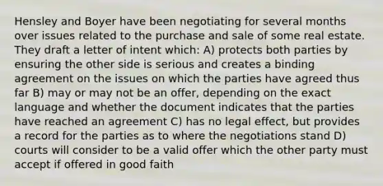 Hensley and Boyer have been negotiating for several months over issues related to the purchase and sale of some real estate. They draft a letter of intent which: A) protects both parties by ensuring the other side is serious and creates a binding agreement on the issues on which the parties have agreed thus far B) may or may not be an offer, depending on the exact language and whether the document indicates that the parties have reached an agreement C) has no legal effect, but provides a record for the parties as to where the negotiations stand D) courts will consider to be a valid offer which the other party must accept if offered in good faith