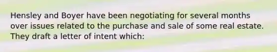 Hensley and Boyer have been negotiating for several months over issues related to the purchase and sale of some real estate. They draft a letter of intent which: