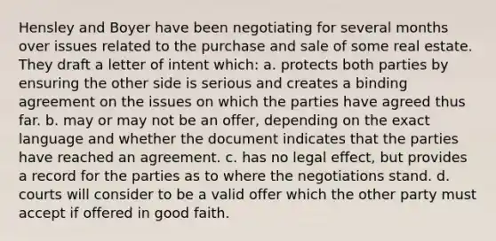 Hensley and Boyer have been negotiating for several months over issues related to the purchase and sale of some real estate. They draft a letter of intent which: a. protects both parties by ensuring the other side is serious and creates a binding agreement on the issues on which the parties have agreed thus far. b. may or may not be an offer, depending on the exact language and whether the document indicates that the parties have reached an agreement. c. has no legal effect, but provides a record for the parties as to where the negotiations stand. d. courts will consider to be a valid offer which the other party must accept if offered in good faith.