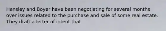 Hensley and Boyer have been negotiating for several months over issues related to the purchase and sale of some real estate. They draft a letter of intent that