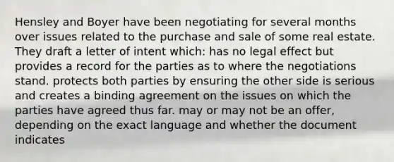 Hensley and Boyer have been negotiating for several months over issues related to the purchase and sale of some real estate. They draft a letter of intent which: has no legal effect but provides a record for the parties as to where the negotiations stand. protects both parties by ensuring the other side is serious and creates a binding agreement on the issues on which the parties have agreed thus far. may or may not be an offer, depending on the exact language and whether the document indicates