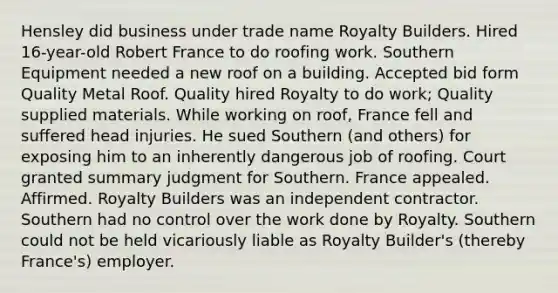 Hensley did business under trade name Royalty Builders. Hired 16-year-old Robert France to do roofing work. Southern Equipment needed a new roof on a building. Accepted bid form Quality Metal Roof. Quality hired Royalty to do work; Quality supplied materials. While working on roof, France fell and suffered head injuries. He sued Southern (and others) for exposing him to an inherently dangerous job of roofing. Court granted summary judgment for Southern. France appealed. Affirmed. Royalty Builders was an independent contractor. Southern had no control over the work done by Royalty. Southern could not be held vicariously liable as Royalty Builder's (thereby France's) employer.