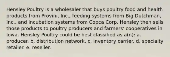 Hensley Poultry is a wholesaler that buys poultry food and health products from Provini, Inc., feeding systems from Big Dutchman, Inc., and incubation systems from Copca Corp. Hensley then sells those products to poultry producers and farmers' cooperatives in Iowa. Hensley Poultry could be best classified as a(n): a. producer. b. distribution network. c. inventory carrier. d. specialty retailer. e. reseller.